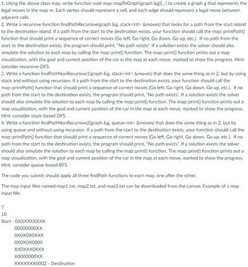 1. Using the above class map, write function void map::mapToGraph(graph &g){...} to create a graph g that represents the
legal moves in the map m. Each vertex should represent a cell, and each edge should represent a legal move between
adjacent cells.
2. Write a recursive function findPathRecursive(graph &g, stack<int> &moves) that looks for a path from the start island
to the destination island. If a path from the start to the destination exists, your function should call the map::printPath()
function that should print a sequence of correct moves (Go left, Go right, Go down, Go up, etc.). If no path from the
start to the destination exists, the program should print, "No path exists". If a solution exists the solver should also
simulate the solution to each map by calling the map::print() function. The map::print() function prints out a map
visualization, with the goal and current position of the car in the map at each move, marked to show the progress. Hint:
consider recursive-DFS.
3. Write a function findPathNon Recursive1(graph &g, stack<int> &moves) that does the same thing as in 2, but by using
stack and without using recursion. If a path from the start to the destination exists, your function should call the
map::printPath() function that should print a sequence of correct moves (Go left, Go right, Go down, Go up, etc.). If no
path from the start to the destination exists, the program should print, "No path exists". If a solution exists the solver
should also simulate the solution to each map by calling the map::print() function. The map::print() function prints out a
map visualization, with the goal and current position of the car in the map at each move, marked to show the progress.
Hint: consider stack-based DFS.
4. Write a function findPathNon Recursive2(graph &g, queue<int> &moves) that does the same thing as in 2, but by
using queue and without using recursion. If a path from the start to the destination exists, your function should call the
map::printPath() function that should print a sequence of correct moves (Go left, Go right, Go down, Go up, etc.). If no
path from the start to the destination exists, the program should print, "No path exists". If a solution exists the solver
should also simulate the solution to each map by calling the map::print() function. The map::print() function prints out a
map visualization, with the goal and current position of the car in the map at each move, marked to show the progress.
Hint: consider queue-based BFS.
The code you submit should apply all three findPath functions to each map, one after the other.
The map input files named map1.txt, map2.txt, and map3.txt can be downloaded from the canvas. Example of a map
input file:
7
10
Start - OXXXXXXXXX
00000000XX
OXOXOXOXXX
OXOXOX0000
XXOXXXOXXX
X0000000XX
XXXXXXX000Z - Destination