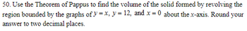 50. Use the Theorem of Pappus to find the volume of the solid formed by revolving the
region bounded by the graphs of y=x, y = 12, and x = 0 about the x-axis. Round your
answer to two decimal places.