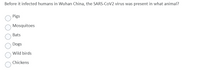 Before it infected humans in Wuhan China, the SARS-CoV2 virus was present in what animal?
Pigs
Mosquitoes
Bats
Dogs
Wild birds
Chickens
