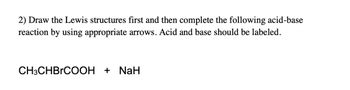 2) Draw the Lewis structures first and then complete the following acid-base
reaction by using appropriate arrows. Acid and base should be labeled.
CH3CHBRCOOH + NaH