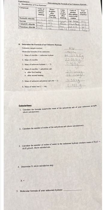 Experiment 6
A. Identification of True Hydrates
Determining the Formula of an Unknown Hydrate
Compound
Color of
solution
before
heating
Water
droplets
after
heating
(Yes/No)
Color
of the
Color of
solution
True
hydrate
residue
after adding
(Yes/No)
after
water to the
heating residue
Nickle(II) chloride
wean force yes
Sucrose
shte
es
Grange Pale Green Yes
Dok Byes
Cobalt(II) chloride Pole
yes
Bue
Potassium chloride de
No
kshite white
Yes
NG
B. Determine the Formula of an Unknown Hydrate
Unknown sample number.
Molecular formula of the unknown:
1. Mass of crucible + unknown hydrate
2. Mass of crucible
3. Mass of unknown hydrate(1-2)
4. Mass of crucible + anhydrous salt
a. after first heating
b. after second heating
5. Mass of unknown anhydrous salt (4b-2)
6. Mass of water lost (1-4b)
#11
NISO
24
104389
23.0559
0.9889
23.6429
23.62
0.5879
04019
Calculations:
1. Calculate the formula mass/molar mass of the anhydrous salt of your unknown sample
(show calculations).
2. Calculate the number of moles of the anhydrous salt (show calculations).
3. Calculate the number of moles of water in the unknown hydrate (molars mass of H₂O
18.02 g/mol). Show calculations.
4. Determine X: show calculation step
x=
5. Molecular formula of your unknown hydrate:.