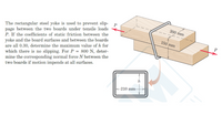 The rectangular steel yoke is used to prevent slip- P
page between the two boards under tensile loads
P. If the coefficients of static friction between the
200 mm
yoke and the board surfaces and between the boards
are all 0.30, determine the maximum value of h for
which there is no slipping. For P = 800 N, deter-
mine the corresponding normal force N between the
two boards if motion impends at all surfaces.
150 mm
h
-210 mm-
