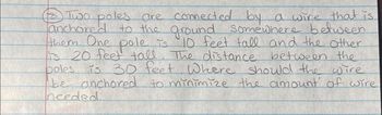 Two
anchore les are connected by a wire that is
anchored
to the ground somewhere between
them. One pole is 10 feet tall and the other
is 20 feet tall. The distance between the
poles is 30 feet. Where should the wire
be anchored to minimize the amount of wire
needed.