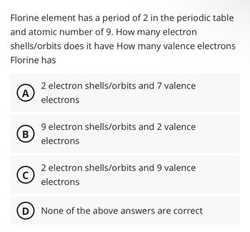 Florine element has a period of 2 in the periodic table
and atomic number of 9. How many electron
shells/orbits does it have How many valence electrons
Florine has
A
B
C
2 electron shells/orbits and 7 valence
electrons
9 electron shells/orbits and 2 valence
electrons
2 electron shells/orbits and 9 valence
electrons
(D) None of the above answers are correct