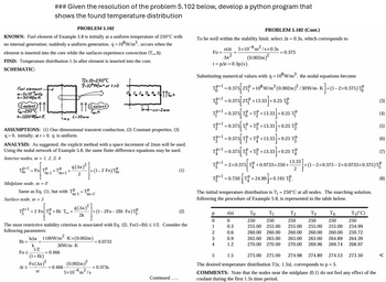 ### Given the resolution of the problem 5.102 below, develop a python program that
shows the found temperature distribution
PROBLEM 5.102
KNOWN: Fuel element of Example 5.8 is initially at a uniform temperature of 250°C with
no internal generation; suddenly a uniform generation, q = 10³ W/m³, occurs when the
element is inserted into the core while the surfaces experience convection (To,h).
FIND: Temperature distribution 1.5s after element is inserted into the core.
SCHEMATIC:
PROBLEM 5.102 (Cont.)
To be well within the stability limit, select At = 0.3s, which corresponds to
Fo
aAt 5x10 m²/sx0.3s
4x²
t=pAt=0.3p(s).
=0.375
(0.002m)²
Fuel element-
x=5x10 m²/s
k-30W/m-K
Coolant
Too-250°C
h-1100 W/m²-K
رجا
T(x,0)=250°C
9-10°W/m³ at +>0
Coolant
Too,h
L-10mm
k+ax=2mm
ASSUMPTIONS: (1) One-dimensional transient conduction, (2) Constant properties, (3)
q=0, initially; at t> 0, q is uniform.
ANALYSIS: As suggested, the explicit method with a space increment of 2mm will be used.
Using the nodal network of Example 5.8, the same finite-difference equations may be used.
Interior nodes, m=1, 2, 3, 4
TP+1
= Fo TP
m-1
+TP
4(x)
+
m+1
2
-2 Fo)T
(1)
Midplane node, m = 0
Same as Eq. (1), but with TP
Surface node, m = 5
T}+1=2 Fo|T{ +BiTot
m-1
=TP
2k
m+1'
+(1-2F0-2Bi-Fo)T.
The most restrictive stability criterion is associated with Eq. (2), Fo(1+Bi) ≤ 1/2. Consider the
following parameters:
hAx 1100W/m² K×(0.002m)
Bi=
k
30W/m-K
1/2
Fo
=0.466
(1+Bi)
= 0.0733
Substituting numerical values with q = 108W/m³, the nodal equations become
18-0.375 2+10 W/m³ (0.002m)²/30W/mK]+(1-2x0.375)T
TP+1=0.375 2TP +13.33 +0.25 T
3.33]
-0.25 TP
TP+1 = 0.375 [T+T+13.33]
.33] +0.25
T=0.375[T+T+13.33] +0.25 T
T¹-0.375 T+T+13.33+0.25 T
=
13.33
2
TP+1=0.375[T+T+13.33] +0.25 T
TP+1=2×0.375 T +0.0733×250+- +(1-2x0.375-2×0.0733×0.375)
TP+1
=0.750 [T+24.99] +0.195 T
The initial temperature distribution is T₁ = 250°C at all nodes. The marching solution,
following the procedure of Example 5.8, is represented in the table below.
(2)
р
t(s)
To
T₁
T2
T3
ΤΑ
T5(°C)
0
0
250
250
250
250
250
1
0.3
255.00 255.00 255.00
255.00
255.00
250
254.99
2
0.6
260.00 260.00 260.00 260.00 260.00 259.72
3
0.9
265.00 265.00
4
1.2
270.00 270.00
265.00 265.00 264.89 264.39
270.00 269.96 269.74 268.97
5
1.5
275.00 275.00
274.98 274.89 274.53 273.50
ΔΙΣ
=0.466
Fo(Ax)² (0.002m)²
α
= 0.373s.
-6. 2
5x10 m/s
Continued.....
The desired temperature distribution T(x, 1.5s), corresponds to p = 5.
COMMENTS: Note that the nodes near the midplane (0,1) do not feel any effect of the
coolant during the first 1.5s time period.
(4)
(5)
(7)