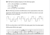 Q1/ A) Find the sampling frequency for the following signals:
1) S1
= 20 cos(1500nt) * cos (4000nt)
500nt.
2) S2 = |sir
= sin
nt
[sin4000nt
3) S3
* 5 cos(1200nt)
%3D
B) The following waveform is the RB (return to bios) representation of the serial
digital data, find the digital data code and draw the NRZ (non-return to zero) and
RZ (return to zero) waveforms.
C) The waveform below is the PAM for the analog signal, draw the analog signal,
PWM and the PPM for this signal.
