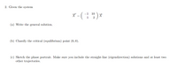 2. Given the system
-1 10
X' - ( 1¹2 ) *
(a) Write the general solution.
(b) Classify the critical (equilibrium) point (0, 0).
(c) Sketch the phase portrait. Make sure you include the straight-line (eigendirection) solutions and at least two
other trajectories.