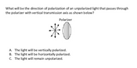 What will be the direction of polarization of an unpolarized light that passes through
the polarizer with vertical transmission axis as shown below?
Polarizer
*0
A. The light will be vertically polarized.
B. The light will be horizontally polarized.
C. The light will remain unpolarized.
