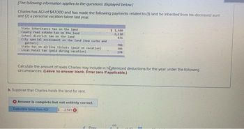 [The following information applies to the questions displayed below.)
Charles has AGI of $47,000 and has made the following payments related to (1) land he inherited from his deceased aunt
and (2) a personal vacation taken last year.
State inheritance tax on the land
County real estate tax on the land
School district tax on the land
City special assessment on the land (new curbs and
gutters),
State tax on airline tickets (paid on vacation)
Local hotel tax (paid during vacation)
b. Suppose that Charles holds the land for rent.
Answer is complete but not entirely correct.
$ 2,941
Deductible taxes from AGI
$1,480
2,110
831
Calculate the amount of taxes Charles may include in hiitemized deductions for the year under the following
circumstances: (Leave no answer blank. Enter zero if applicable.)
e Prav
786
306
270
8
www.