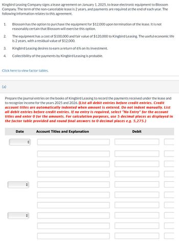 Kingbird Leasing Company signs a lease agreement on January 1, 2025, to lease electronic equipment to Blossom
Company. The term of the non-cancelable lease is 2 years, and payments are required at the end of each year. The
following information relates to this agreement.
1.
2.
3.
4.
Blossom has the option to purchase the equipment for $12,000 upon termination of the lease. It is not
reasonably certain that Blossom will exercise this option.
(a)
The equipment has a cost of $100,000 and fair value of $120,000 to Kingbird Leasing. The useful economic life
is 2 years, with a residual value of $12,000.
Kingbird Leasing desires to earn a return of 6% on its investment.
Collectibility of the payments by Kingbird Leasing is probable.
Click here to view factor tables.
Prepare the journal entries on the books of Kingbird Leasing to record the payments received under the lease and
to recognize income for the years 2025 and 2026. (List all debit entries before credit entries. Credit
account titles are automatically indented when amount is entered. Do not indent manually. List
all debit entries before credit entries. If no entry is required, select "No Entry" for the account
titles and enter 0 for the amounts. For calculation purposes, use 5 decimal places as displayed in
the factor table provided and round final answers to 0 decimal places e.g. 5,275.)
Date
+
Account Titles and Explanation
Debit
III