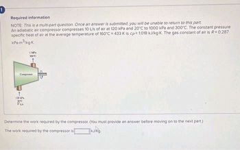 !
Required information
NOTE: This is a multi-part question. Once an answer is submitted, you will be unable to return to this part.
An adiabatic air compressor compresses 10 L/s of air at 120 kPa and 20°C to 1000 kPa and 300°C. The constant pressure
specific heat of air at the average temperature of 160°C = 433 K is cp= 1.018 kJ/kg-K. The gas constant of air is R = 0.287
kPa m³/kg-K.
1 MP
300°C
Compresor
120 kP
20ºC
VIA
Determine the work required by the compressor. (You must provide an answer before moving on to the next part.)
kJ/kg.
spa
The work required by the compressor is