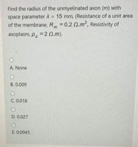 Find the radius of the unmyelinated axon (m) with
space parameter A = 15 mm, (Resistance of a unit area
of the membrane, R =0.2 Q.m2, Resistivity of
axoplasm, p. =2 0.m).
%23
A. None
B. 0.009
C. 0.018
D. 0.027
E. 0.0045
