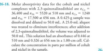 26-18. Molar absorptivity data for the cobalt and nickel
complexes with 2,3-quinoxalinedithiol are &c.
36,400 and EN₁ = 5520 at 510 nm and Eco = 1240
and EN 17,500 at 656 nm. A 0.425-g sample was
dissolved and diluted to 50.0 mL. A 25.0-mL aliquot
was treated to eliminate interferences; after addition
of 2,3-quinoxalinedithiol, the volume was adjusted to
50.0 mL. This solution had an absorbance of 0.446 at
510 nm and 0.326 at 656 nm in a 1.00-cm cell. Cal-
culate the concentration in parts per million of cobalt
and nickel in the sample.
=
26-