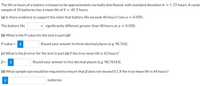 **Battery Life Statistical Analysis**

The life in hours of a battery is known to be approximately normally distributed, with a standard deviation \(\sigma = 1.25\) hours. A random sample of 10 batteries has a mean life of \(\bar{x} = 40.5\) hours.

**(a)** Is there evidence to support the claim that battery life exceeds 40 hours? Use \(\alpha = 0.050\).

- The battery life is significantly different greater than 40 hours at \(\alpha = 0.050\).

**(b)** What is the *P-value* for the test in part (a)?

- *P-value* = [Input Box]
- Round your answer to three decimal places (e.g. 98.765).

**(c)** What is the *β-error* for the test in part (a) if the true mean life is 42 hours?

- \(\beta =\) [Input Box]
- Round your answer to five decimal places (e.g. 98.76543).

**(d)** What sample size would be required to ensure that \(\beta\) does not exceed 0.1 if the true mean life is 44 hours?

- [Input Box] batteries