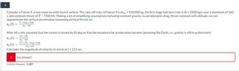 4
Consider a Falcon 9, a two-state-to-orbit launch vehicle. The take-off mass of Falcon 9 is mto = 550,000 kg, the first stage fuel burn rate is m = 2500 kg/s over a maximum of 160
s, and constant thrust of T = 7500 kN. Making a lot of simplifying assumptions including constant gravity, no aerodynamic drag, thrust constant with altitude, we can
approximate the vertical acceleration (assuming vertical thrust) as:
ay(t) =
T-mog+mgt
mo-mt
After 60 s, lets assumed that the rocket is turned by 45 deg so that the equations for acceleration become (assuming flat Earth, i.e., gravity is still in y-direction):
az (t) =
(T/√2)
mo-mt
(T/√2)-mog+mgt
ay(t) =
mo-mt
Calculate the magnitude of velocity (in km/s) at t = 121 sec.
(no answer)
Correct Answer: 1.287