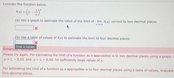 Consider the function below.
f(x) = (1 - ¹)*
(a) Use a graph to estimate the value of the limit of lim f(x) correct to two decimal places.
X-8
X
(b).Use.a.table of values of f(x) to estimate the limit to four decimal places.
Enter a number.
Enhanced recovack
Please try again. For estimating the limit of a function as x approaches to two decimal places using a graph, t
y = L-0.05 and y = L + 0.05 for sufficiently large values of x.
For estimating the limit of a function as x approaches to four decimal places using a table of values, evaluate
five decimal places.