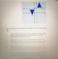 B'
A'
Which statement describes the transformation of AABC? Is AA'B'C' = AABC? Explain.
AABC has reflected across the y-axis and translated left 7. AA'B'C' # AABC
because a reflection and translation are rigid transformations. Rigid
transformations dilate the original figure.
A)
AABC has reflected across the x-axis and translated left 5. AA'B C
AABC because a reflection and translation are rigid transformations. Rigid
transformations ha
B)
no effect on the side lengths of the original figure.
AABC has reflected across line y-axis and translated left 5. AA B'C' =
AABC because a reflection and translation are rigid transformations. Rigid
transformations have no effect on the side lengths of the original figure.
C)
AABC has reflected across line p and translated left 7. AA BC AABC
D)
because a reflection and translation are rigid transformations. Rigid
transformations have no effect on the side lengths of the original figure
