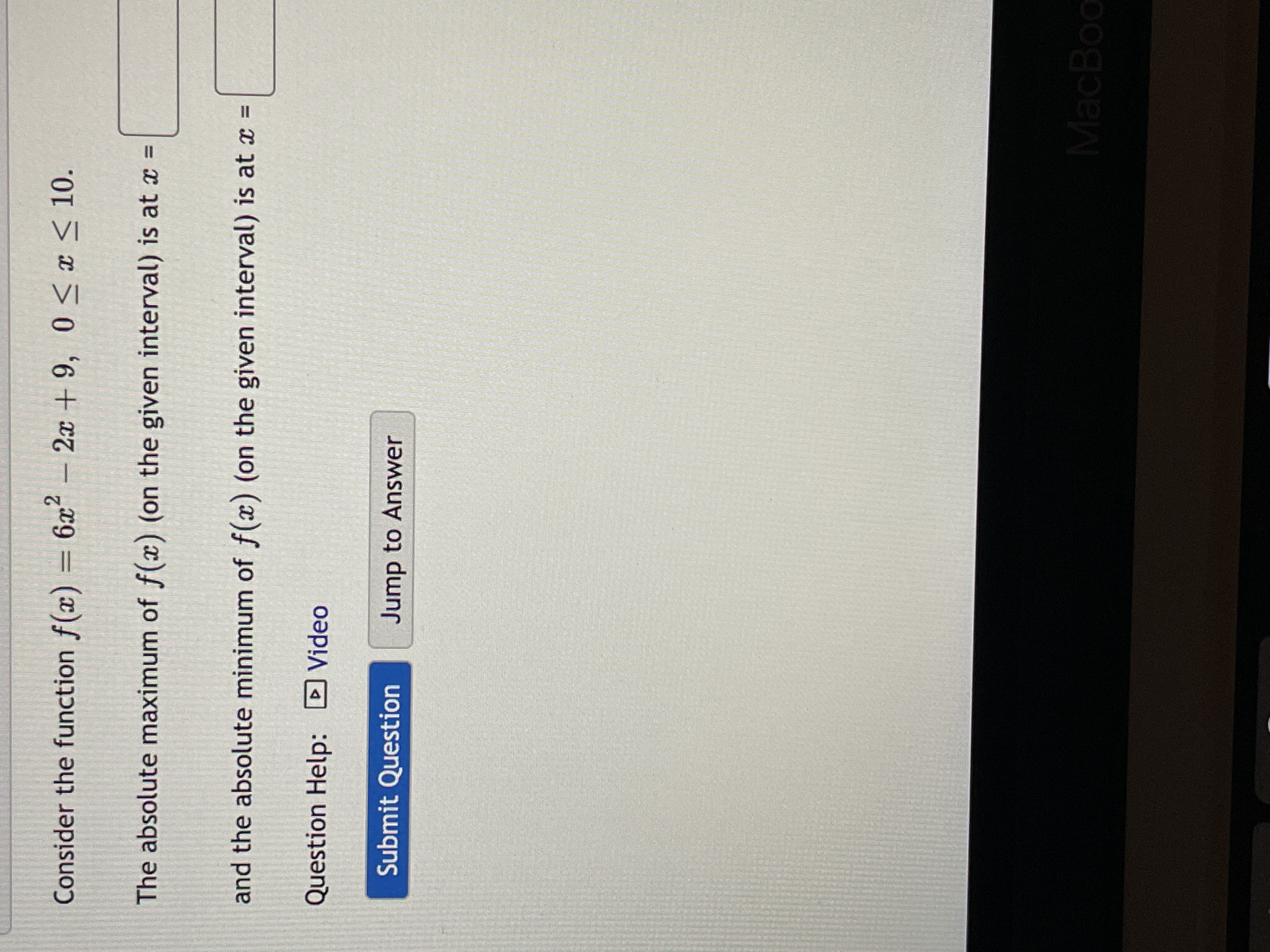 Consider the function f(x) = 6x - 2x + 9, 0<x < 10.
The absolute maximum of f(x) (on the given interval) is at x =
and the absolute minimum of f(x) (on the given interval) is at x =
Question Help: DVideo
Submit Question
Jump to Answer
MacBoo
