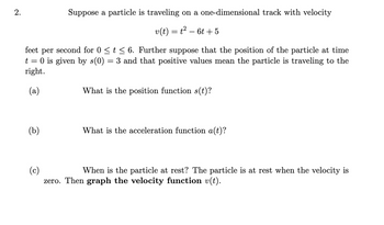 2.
Suppose a particle is traveling on a one-dimensional track with velocity
v(t) = t² − 6t + 5
feet per
second for 0 ≤ t ≤ 6. Further suppose that the position of the particle at time
t = 0 is given by s(0) = 3 and that positive values mean the particle is traveling to the
right.
(a)
(b)
What is the position function s(t)?
What is the acceleration function a(t)?
(c)
When is the particle at rest? The particle is at rest when the velocity is
zero. Then graph the velocity function v(t).