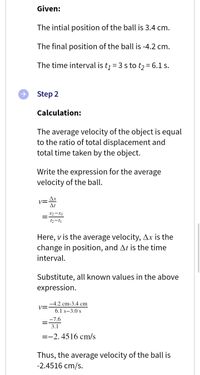 Given:
The intial position of the ball is 3.4 cm.
The final position of the ball is -4.2 cm.
The time interval is tj = 3 s to t2= 6.1 s.
Step 2
Calculation:
The average velocity of the object is equal
to the ratio of total displacement and
total time taken by the object.
Write the expression for the average
velocity of the ball.
Ax
Vニ
At
X2-X1
t2-t1
Here, v is the average velocity, Ax is the
change in position, and At is the time
interval.
Substitute, all known values in the above
expression.
-4.2 cm-3.4 cm
6.1 s-3.0 s
-7.6
3.1
=-2. 4516 cm/s
Thus, the average velocity of the ball is
-2.4516 cm/s.
