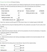 Product Cost Method of Product Costing
Voice Com, Inc., uses the product cost method of applying the cost-plus approach to product
pricing. The costs of producing and selling 5,310 units of cell phones are as follows:
Variable costs:
Fixed costs:
Direct materials
$67 per unit
Factory overhead
$198,000
Direct labor
37
Selling and admin. exp.
71,400
Factory overhead
22
Selling and admin. exp.
18
Total variable cost per unit
$144 per unit
Voice Com desires a profit equal to a 16% rate of return on invested assets of $601,800.
a. Determine the amount of desired profit from the production and sale of 5,310 units of cell
phones.
2$
b. Determine the product cost per unit for the production of 5,310 of cell phones. If required,
round your answer to nearest dollar.
per unit
c. Determine the product cost markup percentage (rounded to two decimal places) for cell
phones.
%
d. Determine the selling price of cell phones. Round to the nearest dollar.
Total Cost
per unit
Markup
per unit
Selling price
$4
per unit
