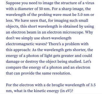 Suppose you need to image the structure of a virus
with a diameter of 50 nm. For a sharp image, the
wavelength of the probing wave must be 5.0 nm or
less. We have seen that, for imaging such small
objects, this short wavelength is obtained by using
an electron beam in an electron microscope. Why
don't we simply use short-wavelength
electromagnetic waves? There's a problem with
this approach: As the wavelength gets shorter, the
energy of a photon of light gets greater and could
damage or destroy the object being studied. Let's
compare the energy of a photon and an electron
that can provide the same resolution.
For the electron with a de broglie wavelength of 3.5
nm, what is the kinetic energy (in eV)?