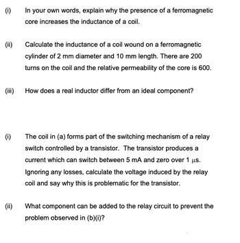 (i)
(ii)
(iii)
(i)
(ii)
In your own words, explain why the presence of a ferromagnetic
core increases the inductance of a coil.
Calculate the inductance of a coil wound on a ferromagnetic
cylinder of 2 mm diameter and 10 mm length. There are 200
turns on the coil and the relative permeability of the core is 600.
How does a real inductor differ from an ideal component?
The coil in (a) forms part of the switching mechanism of a relay
switch controlled by a transistor. The transistor produces a
current which can switch between 5 mA and zero over 1 μs.
Ignoring any losses, calculate the voltage induced by the relay
coil and say why this is problematic for the transistor.
What component can be added to the relay circuit to prevent the
problem observed in (b)(i)?