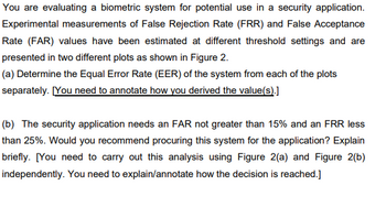 You are evaluating a biometric system for potential use in a security application.
Experimental measurements of False Rejection Rate (FRR) and False Acceptance
Rate (FAR) values have been estimated at different threshold settings and are
presented in two different plots as shown in Figure 2.
(a) Determine the Equal Error Rate (EER) of the system from each of the plots
separately. [You need to annotate how you derived the value(s).]
(b) The security application needs an FAR not greater than 15% and an FRR less
than 25%. Would you recommend procuring this system for the application? Explain
briefly. [You need to carry out this analysis using Figure 2(a) and Figure 2(b)
independently. You need to explain/annotate how the decision is reached.]