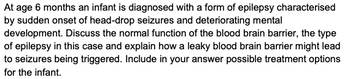 At age 6 months an infant is diagnosed with a form of epilepsy characterised
by sudden onset of head-drop seizures and deteriorating mental
development. Discuss the normal function of the blood brain barrier, the type
of epilepsy in this case and explain how a leaky blood brain barrier might lead
to seizures being triggered. Include in your answer possible treatment options
for the infant.