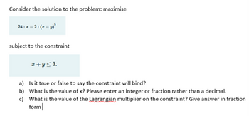 Consider the solution to the problem: maximise
24-z-2-(z-y)²
subject to the constraint
z+y≤ 3.
a)
Is it true or false to say the constraint will bind?
b) What is the value of x? Please enter an integer or fraction rather than a decimal.
c) What is the value of the Lagrangian multiplier on the constraint? Give answer in fraction
form