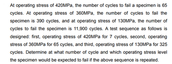 At operating stress of 420MPa, the number of cycles to fail a specimen is 65
cycles. At operating stress of 360MPa, the number of cycles to fail the
specimen is 390 cycles, and at operating stress of 130MPa, the number of
cycles to fail the specimen is 11,900 cycles. A test sequence as follows is
designed: first, operating stress of 420MPa for 7 cycles, second, operating
stress of 360MPa for 65 cycles, and third, operating stress of 130MPa for 325
cycles. Determine at what number of cycle and which operating stress level
the specimen would be expected to fail if the above sequence is repeated.