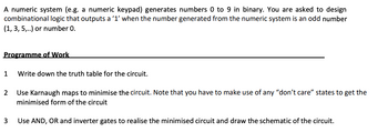 A numeric system (e.g. a numeric keypad) generates numbers 0 to 9 in binary. You are asked to design
combinational logic that outputs a '1' when the number generated from the numeric system is an odd number
(1, 3, 5,..) or number 0.
Programme of Work
1
Write down the truth table for the circuit.
2 Use Karnaugh maps to minimise the circuit. Note that you have to make use of any "don't care" states to get the
minimised form of the circuit
3
Use AND, OR and inverter gates to realise the minimised circuit and draw the schematic of the circuit.