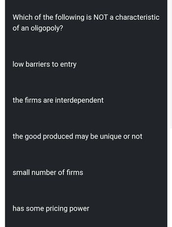 Which of the following is NOT a characteristic
of an oligopoly?
low barriers to entry
the firms are interdependent
the good produced may be unique or not
small number of firms
has some pricing power