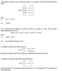 The number of claims on an insurance policy is a random variable with the following
CDF:
0,
x<0
0.62, 0<x<1
F(x) ={0.85, 1sx<2
0.98, 2sx<3
x2 3
1,
Find
(i)
P(1<X<2)
(ii)
Var(X)
Let X represent the number of policies sold by an agent in a day. The moment
generating function of X is
M(t) = 0.3+0.25e +0.25e +0.15e +0.05e*
Find
(i)
P(X- 3|<1)
(11
the standard deviation of X.
A random variable Xhas PDF given by
(0.2, 32 <xS37
f(x) = -
0, otherwise
Find the probability that X lies within one standard deviation of the mean.
A random variable has the following distribution
x< 0
F(x) ={x*, 0sxs1
1
Given that the 30h percentile of the distribution is 0.4, calculate the 70th percentile of
x>1
the distribution.
