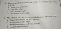 8. Customers' individual accounts are included in a subsidiary ledger referred
to as the
accounts payable ledger.
b. controlling ledger.
miscellaneous ledger.
d. accounts receivable ledger.
a.
С.
9. The entries in the sales journal must also be posted individually to the
a. Accounts Receivable and Sales accounts.
b. Accounts Receivable ledger.
Accounts Receivable controlling account.
d. accounts payable ledger.
С.
