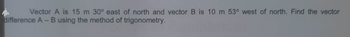 Vector A is 15 m 30° east of north and vector B is 10 m 53° west of north. Find the vector
difference A - B using the method of trigonometry.