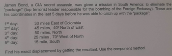 James Bond, a CIA secret assassin, was given a mission in South America: to eliminate the
"package" (top terrorist leader responsible for the bombing of the Foreign Embassy). These are
his coordinates in the last 5 days before he was able to catch up with the "package":
30 miles East of Colombia
45 miles, 40° North of East
50 miles, North
3rd day:
4th day:
5th day:
25 miles, 70° West of North
15 mile, South
Find his exact displacement by getting the resultant. Use the component method.
1st day:
2nd day: