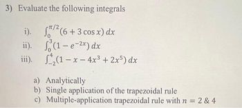 3) Evaluate the following integrals
i).
/²(6+3 cos x) dx
ii).
(1-e-²x) dx
iii).
(1-x-4x³ + 2x5) dx
a) Analytically
b) Single application of the trapezoidal rule
c) Multiple-application trapezoidal rule with n = 2 & 4