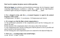 Don't need to explain, but please answer all the question.
Fill in the blank In modulation and demodulation technology, the low-frequency signal
controlling high-frequency oscillation is called (1)
oscillation signal carrying low-frequency signal is called (ii)
signal, and the high-frequency
signal.
3. For a damped system, only the (_) resonant frequency is equal to the natural
frequency of the system.
A) Displacement B) Speed C) Acceleration D) Displacement and velocity
4. It's wrong to say that the film is about compensation ().
A) The performance parameters of the compensation piece and the working piece are
exactly the same
B) The material of the compensation sheet is the same as that of the tested part
C) The compensation piece and the working piece shall be placed as close as possible and
must be pasted on the measured object.
D) The working piece and compensation piece are connected to the adjacent bridge arm
5. There are ( ) working bridge arms in half bridges.
A) one B) two C) three D) four
