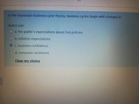 In the Keynesian business cycle theory, business cycles begin with changes in
Select one:
O a. the public's expectations about Fed policies.
O b. inflation expectations.
c. business confidence.
O d. consumer sentiment.
Clear my choice
