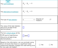 The null hypothesis:
Н
= 0
The alternative hypothesis:
H
1
:B,
1
Degrees of
freedom:
The type of test statistic:
27
The value of the test statistic:
(Round to at least three
decimal places.)
The two critical values at the
0.10 level of significance:
D and O
(Round to at least three
decimal places.)
Based on the information, can we conclude (using
the 0.10 level) that there is a significant linear
relationship between mileage and used selling price
for two-year-old Cadets?
Yes
No
