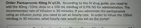 Order: Pantoprozole 40mg IV q12h. According to the IV drug guide, you need to
add the 40mg /10mL dose to a 100 mL minibag of 0.9% NS for administration. The
recommended rate of infusion is 30 minutes. If you administer the pantoprazole
using an infusion pump, you need to set an hourly rate. In order to infuse the 100ml
minibag in 30 minutes, what hourly rate would you set on the pump?
