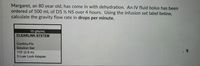 Margaret, an 80 year old, has come in with dehydration. An IV fluid bolus has been
ordered of 500 mL of D5 ½ NS over 4 hours. Using the infusion set label below,
calculate the gravity flow rate in drops per minute.
10 gtts/mL
CLEARLINK SYSTEM
Continu-Flo
Solution Set
110' (2.8 m)
3 Luer Lock Adapter
