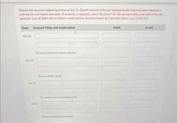 Prepare the necessary adjusting entries at July 31. (Credit account titles are automatically indented when amount is
entered. Do not indent manually. If no entry is required, select "No Entry" for the account titles and enter 0 for the
amounts, List all debit entries before credit entries. Round answers to 2 decimal places, e.g. 2,525.25.)
Date Account Titles and Explanation
July 31
July 31
(To record electronic funds transfer)
July 31
(To record NSF check)
July 31
(To correct error in recording check)
(To record bank service charge)
Debit
Credit
DO D