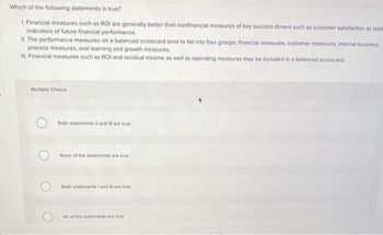 Which of the following statements is true?
1. Financial measures such as ROI are generally better than nonfinancial measures of key success drivers such as customer satisfaction as lead
indicators of future financial performance.
II. The performance measures on a balanced scorecard tend to fall into four groups: financial measures, customer measures, internal business
process measures, and learning and growth measures.
III. Financial measures such as ROI and residual income as well as operating measures may be included in a balanced scorecard.
Multiple Choice
Both statements II and Ill are true.
None of the statements are true.
Both statements I and Ill are true.
All of the statements are true.
planning