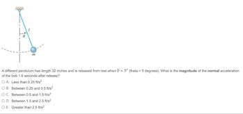 1
m
A different pendulum has length 32 inches and is released from rest when 0 = 5° (theta = 5 degrees). What is the magnitude of the normal acceleration
of the bob 1.6 seconds after release?
O A. Less than 0.25 ft/s²
O B. Between 0.25 and 0.5 ft/s²
O C. Between 0.5 and 1.5 ft/s²
O D. Between 1.5 and 2.5 ft/s²
O E. Greater than 2.5 ft/s²