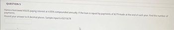 QUESTION 5
Hansco borrowed $5635 paying interest at 4.05% compounded annually. If the loan is repaid by payments of $279 made at the end of each year. Find the number of
payments.
Round your answer to 8 decimal places. Sample input 6.43215678