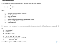 The Nernst Equation
A non-standard cell or half-cell potential can be calculated using the Nernst Equation:
RT
E = E°
- In Q
nF
where
E = potential under non-standard conditions
standard potential
E°
= ideal gas constant
kelvin temperature
R
T
= number of moles of electrons for the reaction as written
F = charge carried by 1 mol of electrons
Q = reaction quotient
It is customary to use the equation in a form where numerical values are substituted for R, T and F at a temperature of 25 °C.
For
R = 8.314 J molr'k!
T =
298.15 K
96,485 J Vl mol
F =
(8.314 J mol K-)(298.15 K)
RT
= 0.0257 V
-
96,485 J V-' mol
F
and the Nernst equation with the potentials in volts is:
Previou
