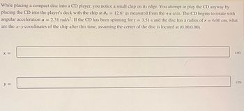 While placing a compact disc into a CD player, you notice a small chip on its edge. You attempt to play the CD anyway by
placing the CD into the player's deck with the chip at 0o = 12.6° as measured from the +x-axis. The CD begins to rotate with
angular acceleration a = 2.31 rad/s². If the CD has been spinning for t = 3.51 s and the disc has a radius of r = 6.00 cm, what
are the x-y coordinates of the chip after this time, assuming the center of the disc is located at (0.00,0.00).
X =
y =
cm
cm