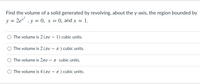 Find the volume of a solid generated by revolving, about the y-axis, the region bounded by
v = 2e* , y = 0, x =
0, and x = 1.
O The volume is 2 (ne – 1) cubic units.
The volume is 2 (re – 1 ) cubic units.
-
The volume is 2re -
T cubic units.
The volume is 4 (ne – n ) cubic units.
